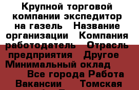 Крупной торговой компании экспедитор на газель › Название организации ­ Компания-работодатель › Отрасль предприятия ­ Другое › Минимальный оклад ­ 18 000 - Все города Работа » Вакансии   . Томская обл.,Томск г.